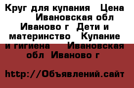 Круг для купания › Цена ­ 150 - Ивановская обл., Иваново г. Дети и материнство » Купание и гигиена   . Ивановская обл.,Иваново г.